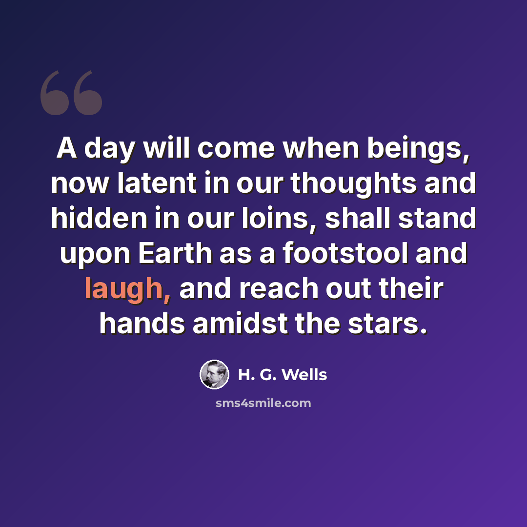 “A day will come when beings, now latent in our thoughts and hidden in our loins, shall stand upon Earth as a footstool and laugh, and reach out their hands amidst the stars.” quote by H. G. Wells