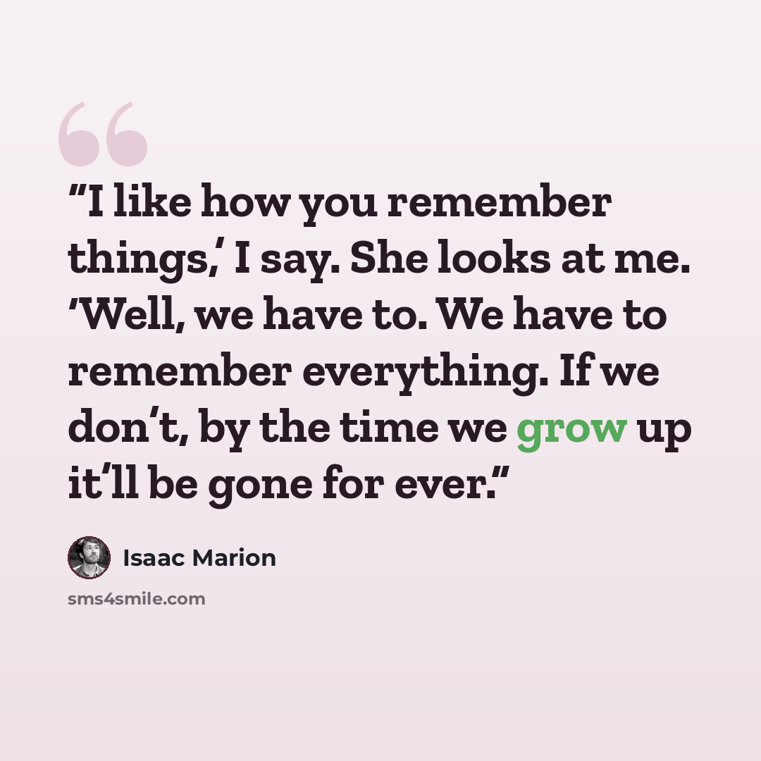 “I like how you remember things,’ I say. She looks at me. ‘Well, we have to. We have to remember everything. If we don’t, by the time we grow up it’ll be gone for ever.” quote by Isaac Marion