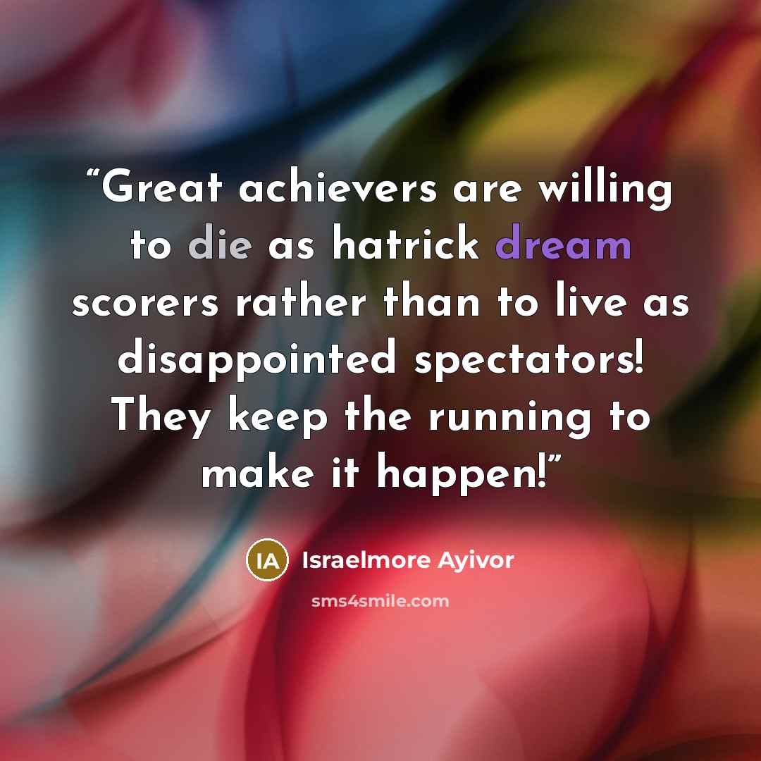 “Great achievers are willing to die as hatrick dream scorers rather than to live as disappointed spectators! They keep the running to make it happen!” quote by Israelmore Ayivor