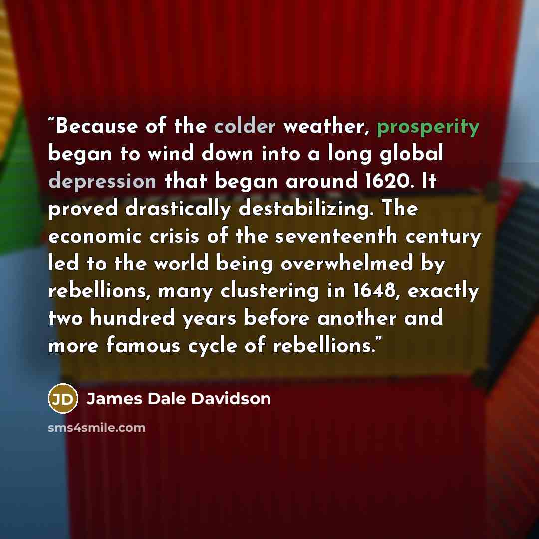 “Because of the colder weather, prosperity began to wind down into a long global depression that began around 1620. It proved drastically destabilizing. The economic crisis of the seventeenth century led to the world being overwhelmed by rebellions, many clustering in 1648, exactly two hundred…” quote by James Dale Davidson