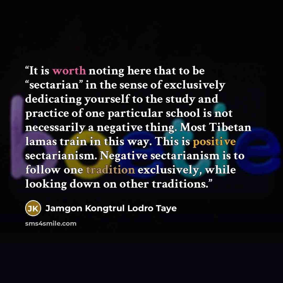 “It is worth noting here that to be “sectarian” in the sense of exclusively dedicating yourself to the study and practice of one particular school is not necessarily a negative thing. Most Tibetan lamas train in this way. This is positive sectarianism. Negative sectarianism is to follow one…” quote by Jamgon Kongtrul Lodro Taye