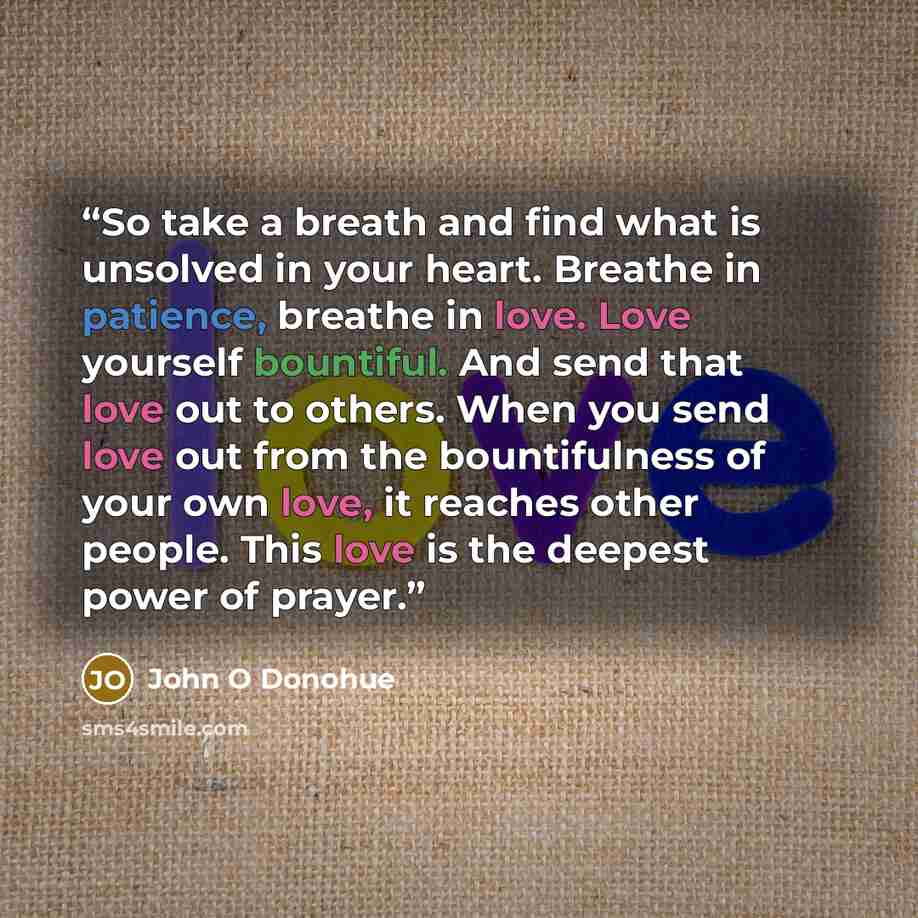 “So take a breath and find what is unsolved in your heart. Breathe in patience, breathe in love. Love yourself bountiful. And send that love out to others. When you send love out from the bountifulness of your own love, it reaches other people. This love is the deepest power of prayer.” quote by John O Donohue