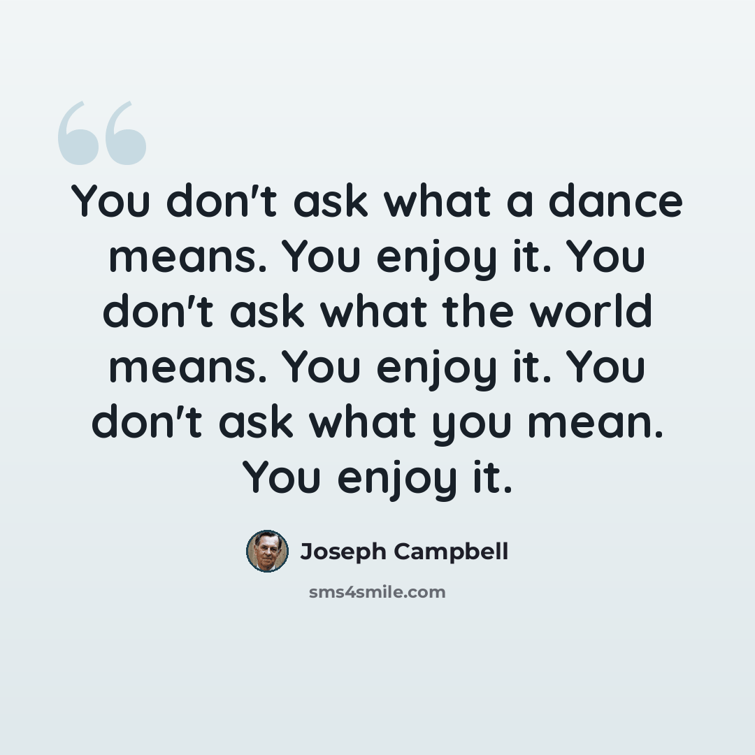 “You don't ask what a dance means. You enjoy it. You don't ask what the world means. You enjoy it. You don't ask what you mean. You enjoy it.” quote by Joseph Campbell