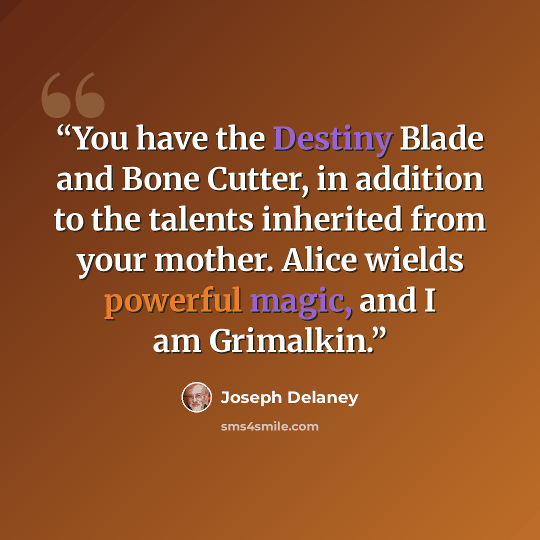 “You have the Destiny Blade and Bone Cutter, in addition to the talents inherited from your mother. Alice wields powerful magic, and I am Grimalkin.” quote by Joseph Delaney