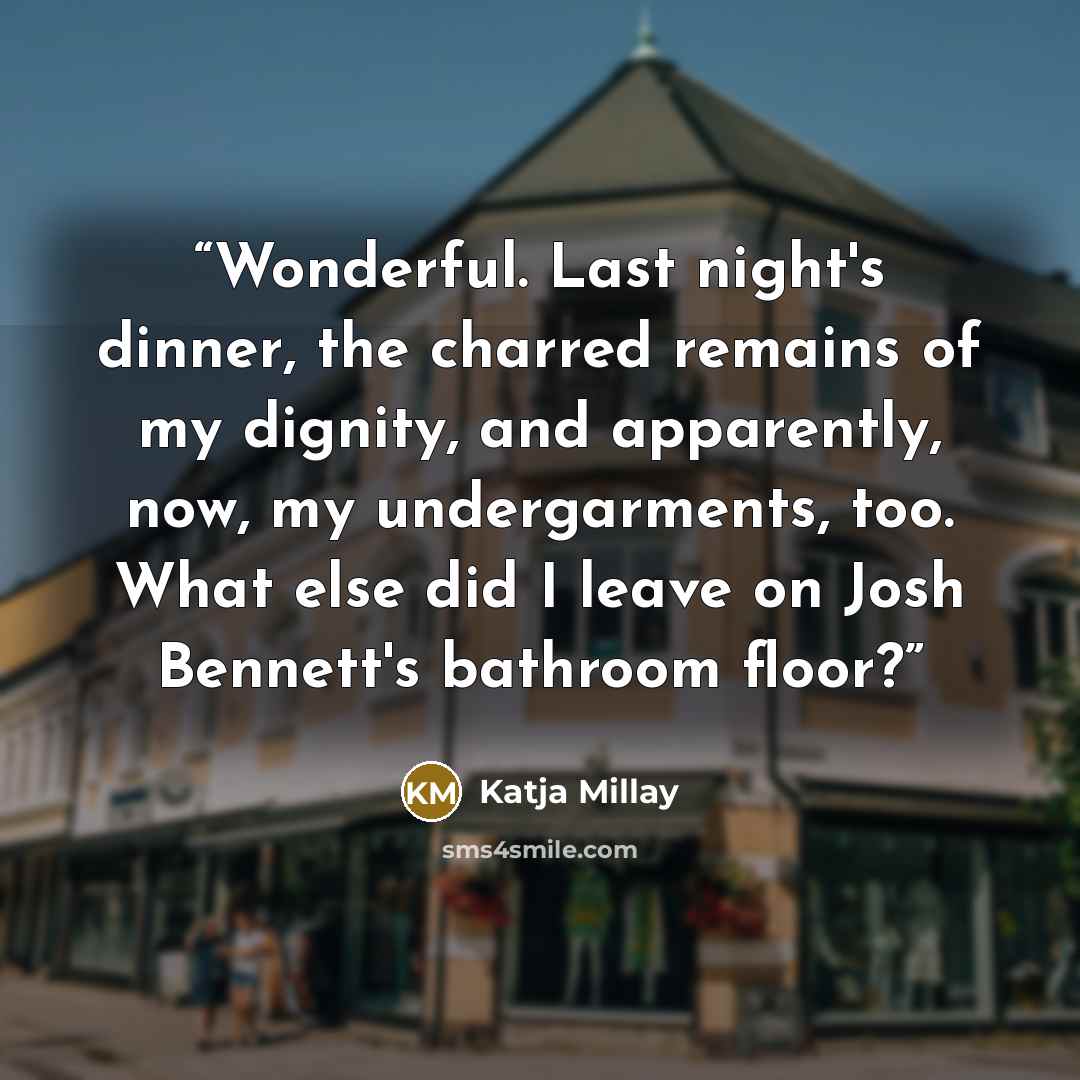 “Wonderful. Last night's dinner, the charred remains of my dignity, and apparently, now, my undergarments, too. What else did I leave on Josh Bennett's bathroom floor?” quote by Katja Millay