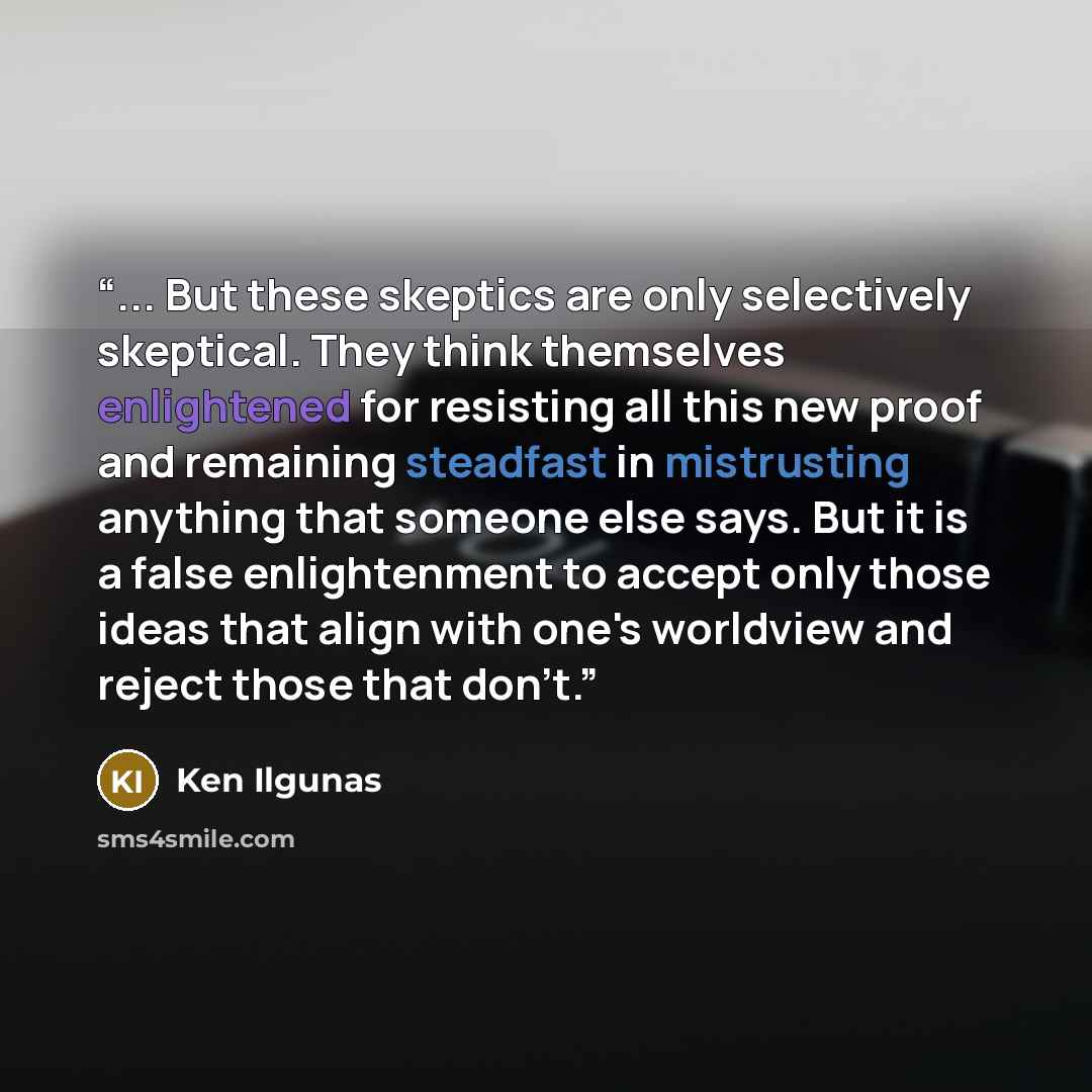 “... But these skeptics are only selectively skeptical. They think themselves enlightened for resisting all this new proof and remaining steadfast in mistrusting anything that someone else says. But it is a false enlightenment to accept only those ideas that align with one's worldview and reject…” quote by Ken Ilgunas