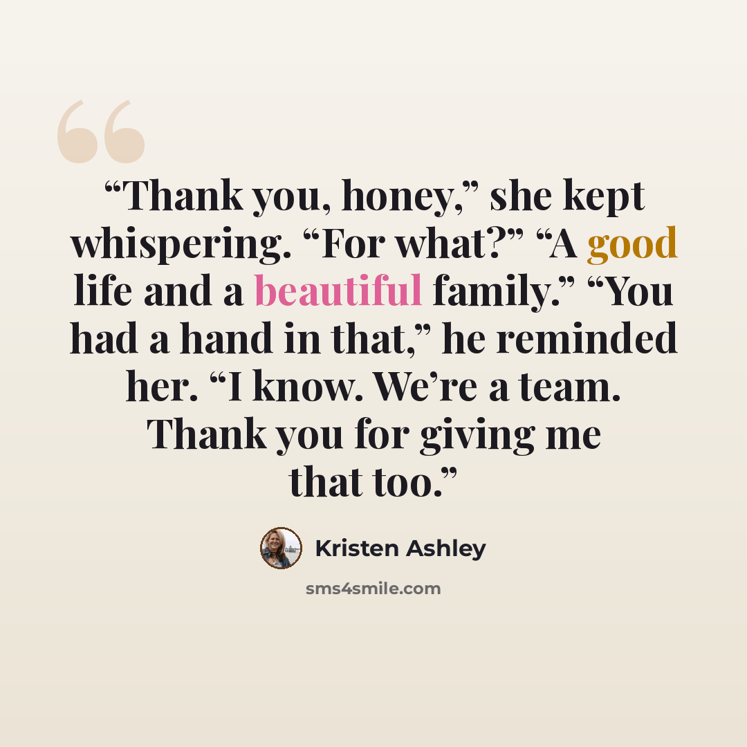 “Thank you, honey,” she kept whispering. “For what?” “A good life and a beautiful family.” “You had a hand in that,” he reminded her. “I know. We’re a team. Thank you for giving me that too.” quote by Kristen Ashley