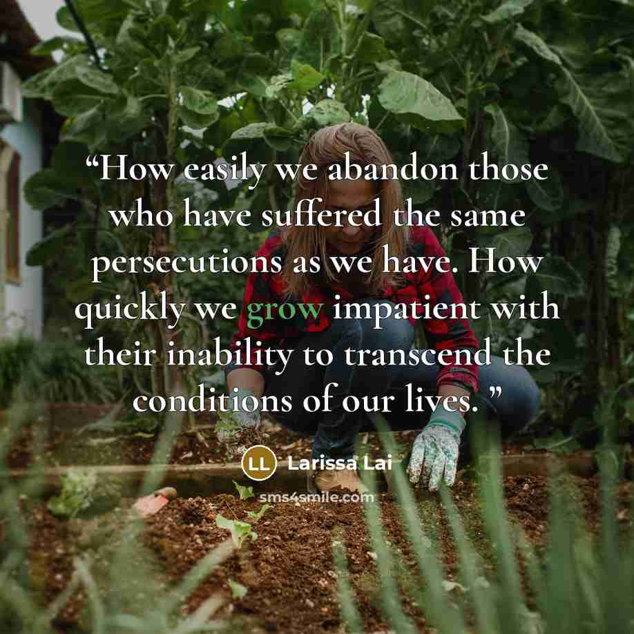 “How easily we abandon those who have suffered the same persecutions as we have. How quickly we grow impatient with their inability to transcend the conditions of our lives.” quote by Larissa Lai