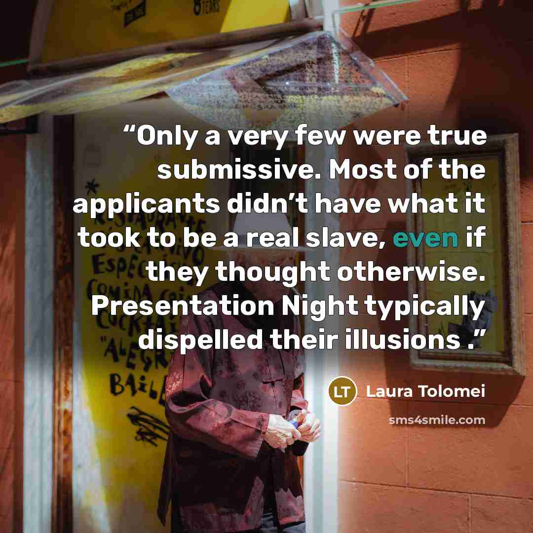 “Only a very few were true submissive. Most of the applicants didn’t have what it took to be a real slave, even if they thought otherwise. Presentation Night typically dispelled their illusions .” quote by Laura Tolomei