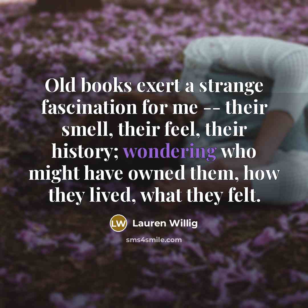 “Old books exert a strange fascination for me -- their smell, their feel, their history; wondering who might have owned them, how they lived, what they felt.” quote by Lauren Willig