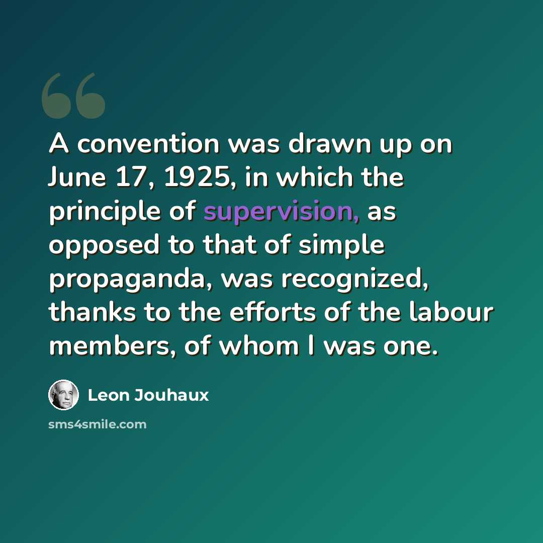 “A convention was drawn up on June 17, 1925, in which the principle of supervision, as opposed to that of simple propaganda, was recognized, thanks to the efforts of the labour members, of whom I was one.” quote by Leon Jouhaux