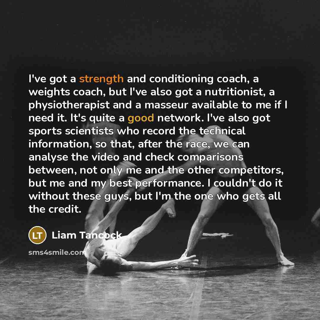 “I've got a strength and conditioning coach, a weights coach, but I've also got a nutritionist, a physiotherapist and a masseur available to me if I need it. It's quite a good network. I've also got sports scientists who record the technical information, so that, after the race, we can analyse the…” quote by Liam Tancock