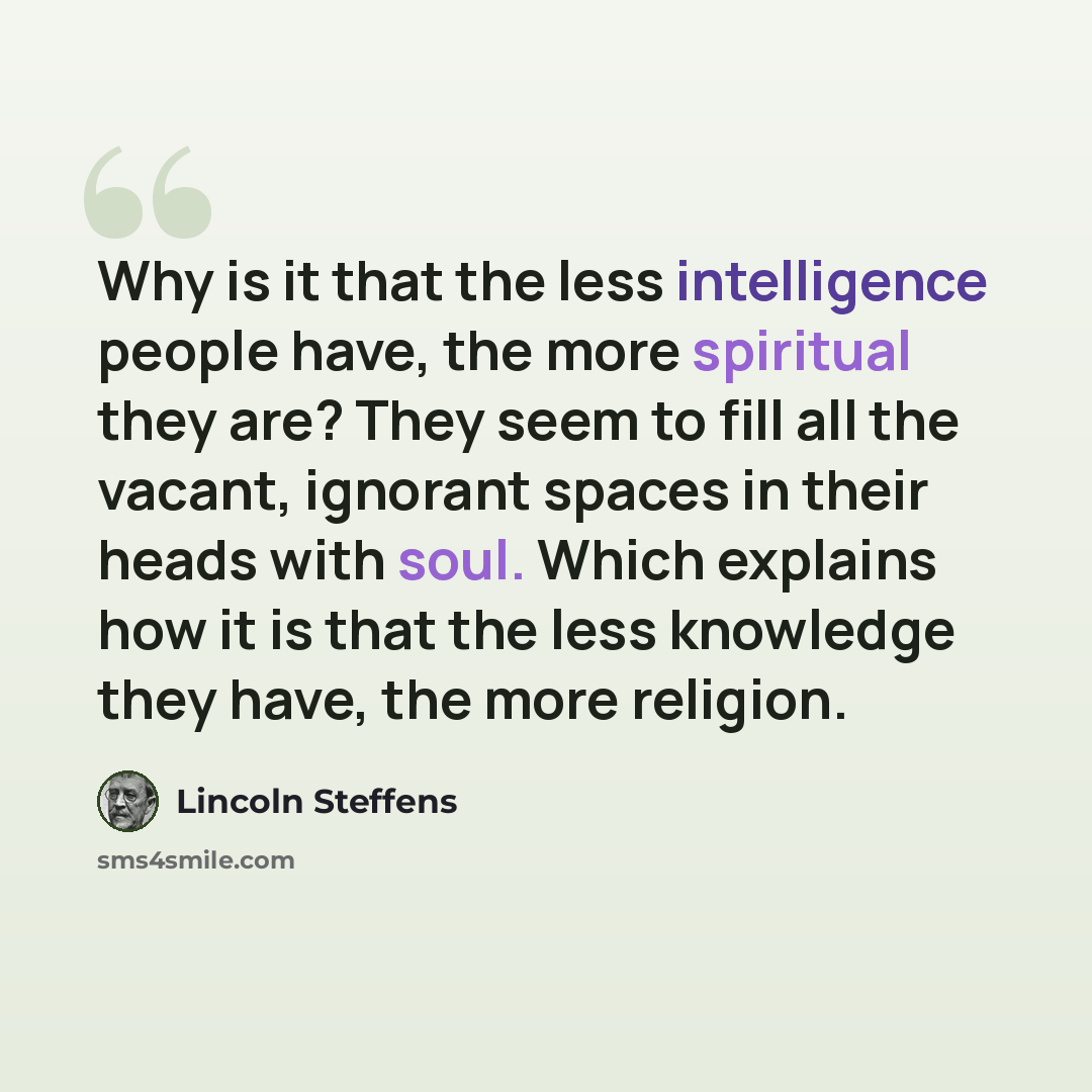 “Why is it that the less intelligence people have, the more spiritual they are? They seem to fill all the vacant, ignorant spaces in their heads with soul. Which explains how it is that the less knowledge they have, the more religion.” quote by Lincoln Steffens
