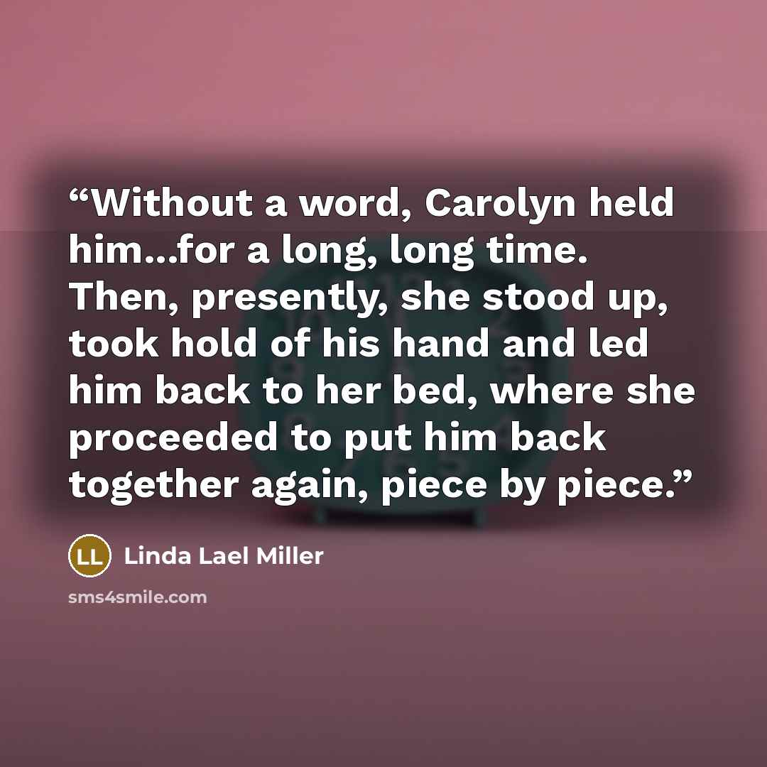 “Without a word, Carolyn held him...for a long, long time. Then, presently, she stood up, took hold of his hand and led him back to her bed, where she proceeded to put him back together again, piece by piece.” quote by Linda Lael Miller
