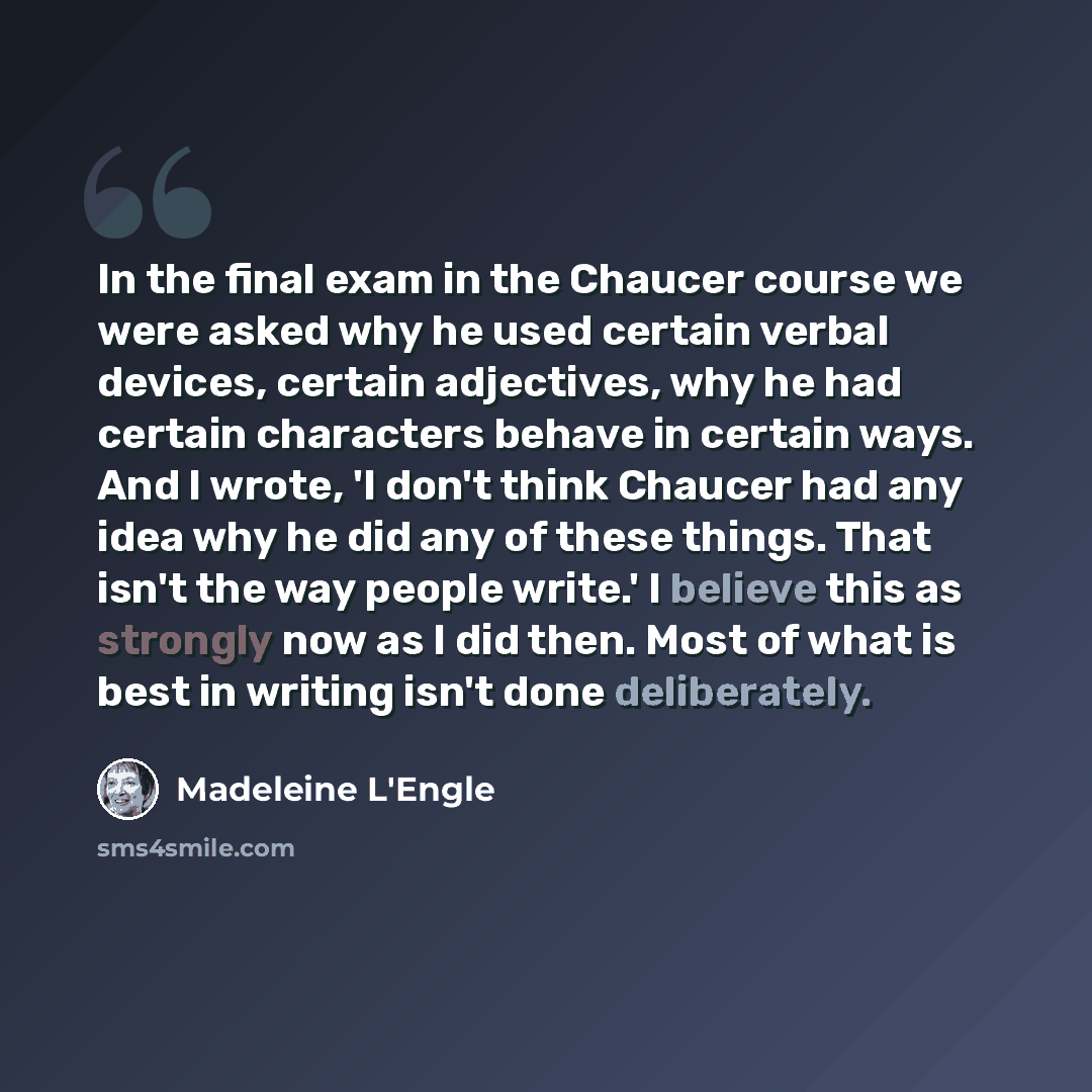“In the final exam in the Chaucer course we were asked why he used certain verbal devices, certain adjectives, why he had certain characters behave in certain ways. And I wrote, 'I don't think Chaucer had any idea why he did any of these things. That isn't the way people write.' I believe this as…” quote by Madeleine L'Engle
