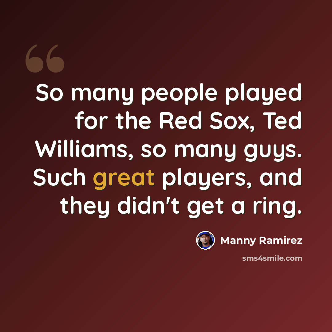 “So many people played for the Red Sox, Ted Williams, so many guys. Such great players, and they didn't get a ring.” quote by Manny Ramirez