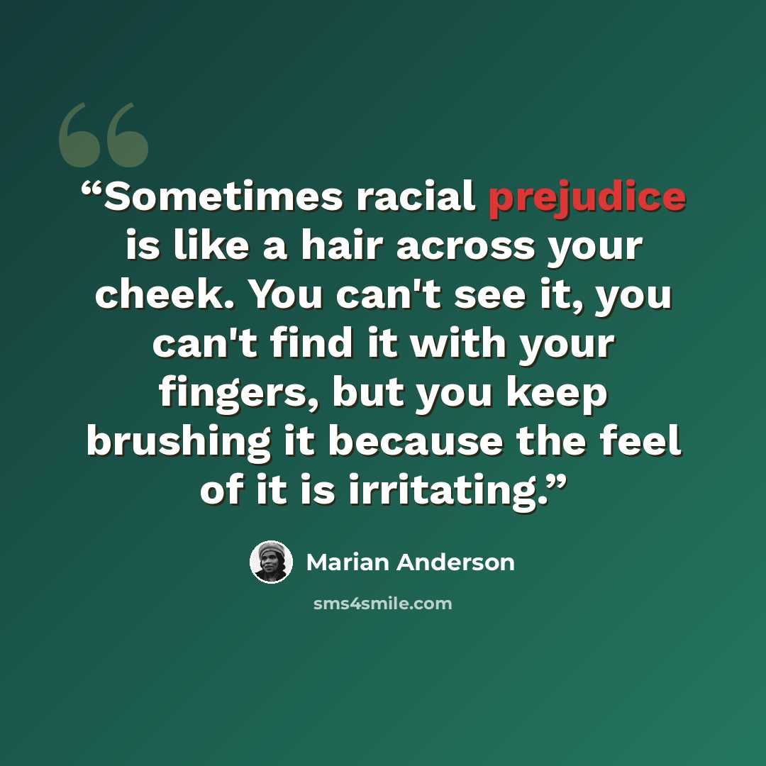 “Sometimes racial prejudice is like a hair across your cheek. You can't see it, you can't find it with your fingers, but you keep brushing it because the feel of it is irritating.” quote by Marian Anderson
