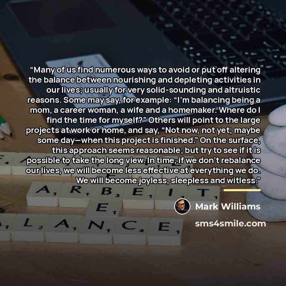 “Many of us find numerous ways to avoid or put off altering the balance between nourishing and depleting activities in our lives; usually for very solid-sounding and altruistic reasons. Some may say, for example: “I’m balancing being a mom, a career woman, a wife and a homemaker. Where do I find…” quote by Mark Williams