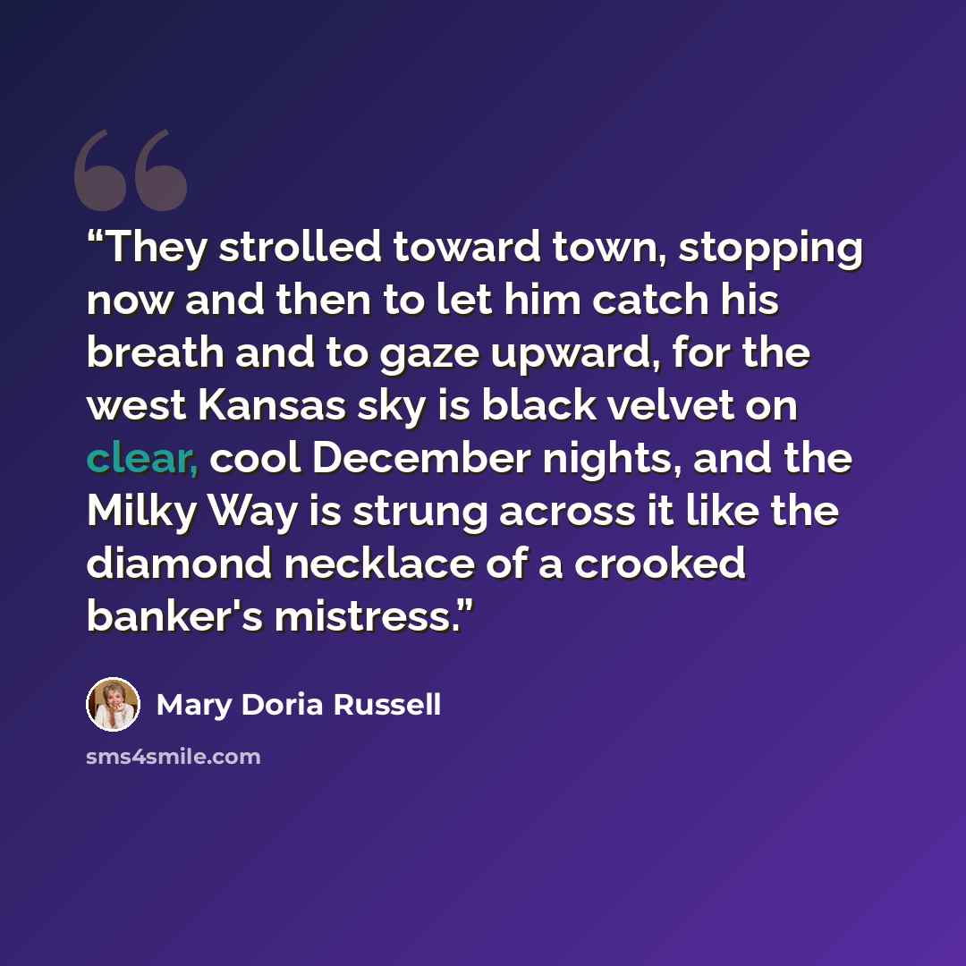 “They strolled toward town, stopping now and then to let him catch his breath and to gaze upward, for the west Kansas sky is black velvet on clear, cool December nights, and the Milky Way is strung across it like the diamond necklace of a crooked banker's mistress.” quote by Mary Doria Russell