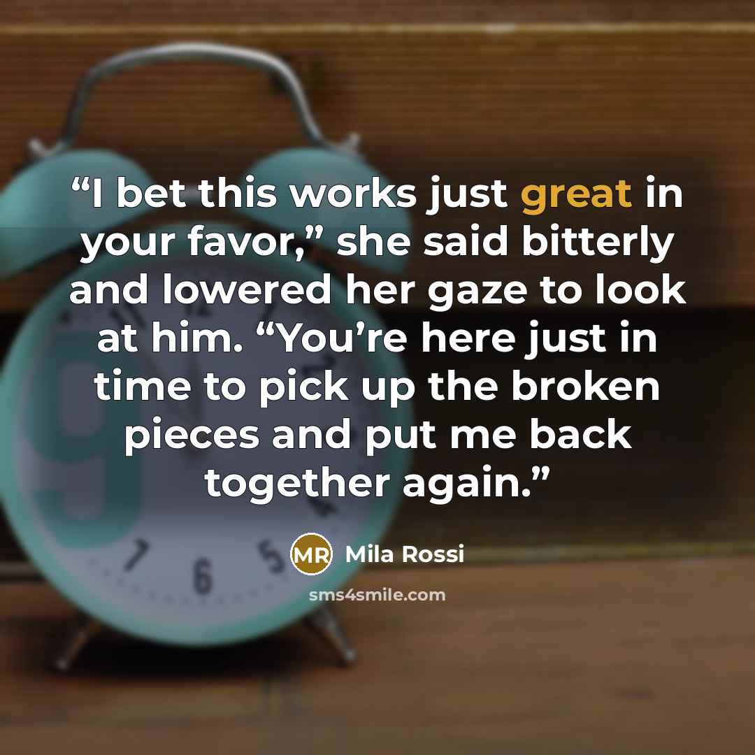 “I bet this works just great in your favor,” she said bitterly and lowered her gaze to look at him. “You’re here just in time to pick up the broken pieces and put me back together again.” quote by Mila Rossi