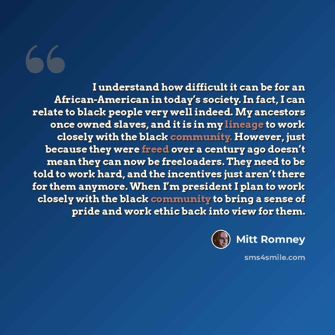 “I understand how difficult it can be for an African-American in today’s society. In fact, I can relate to black people very well indeed. My ancestors once owned slaves, and it is in my lineage to work closely with the black community. However, just because they were freed over a century ago…” quote by Mitt Romney