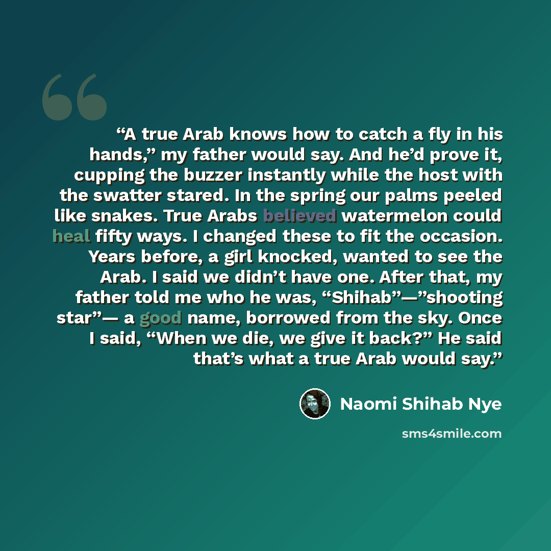 “A true Arab knows how to catch a fly in his hands,” my father would say. And he’d prove it, cupping the buzzer instantly while the host with the swatter stared. In the spring our palms peeled like snakes. True Arabs believed watermelon could heal fifty ways. I changed these to fit the occasion…” quote by Naomi Shihab Nye