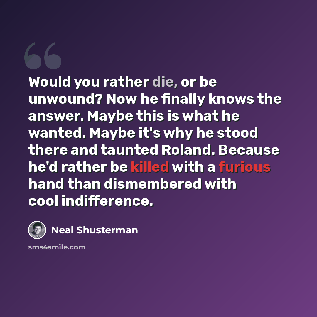 “Would you rather die, or be unwound? Now he finally knows the answer. Maybe this is what he wanted. Maybe it's why he stood there and taunted Roland. Because he'd rather be killed with a furious hand than dismembered with cool indifference.” quote by Neal Shusterman