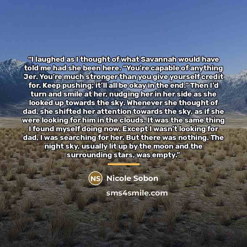 “I laughed as I thought of what Savannah would have told me had she been here. “You’re capable of anything Jer. You’re much stronger than you give yourself credit for. Keep pushing; it’ll all be okay in the end.” Then I’d turn and smile at her, nudging her in her side as she looked up towards the…” quote by Nicole Sobon