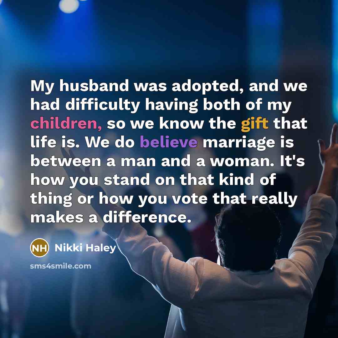 “My husband was adopted, and we had difficulty having both of my children, so we know the gift that life is. We do believe marriage is between a man and a woman. It's how you stand on that kind of thing or how you vote that really makes a difference.” quote by Nikki Haley