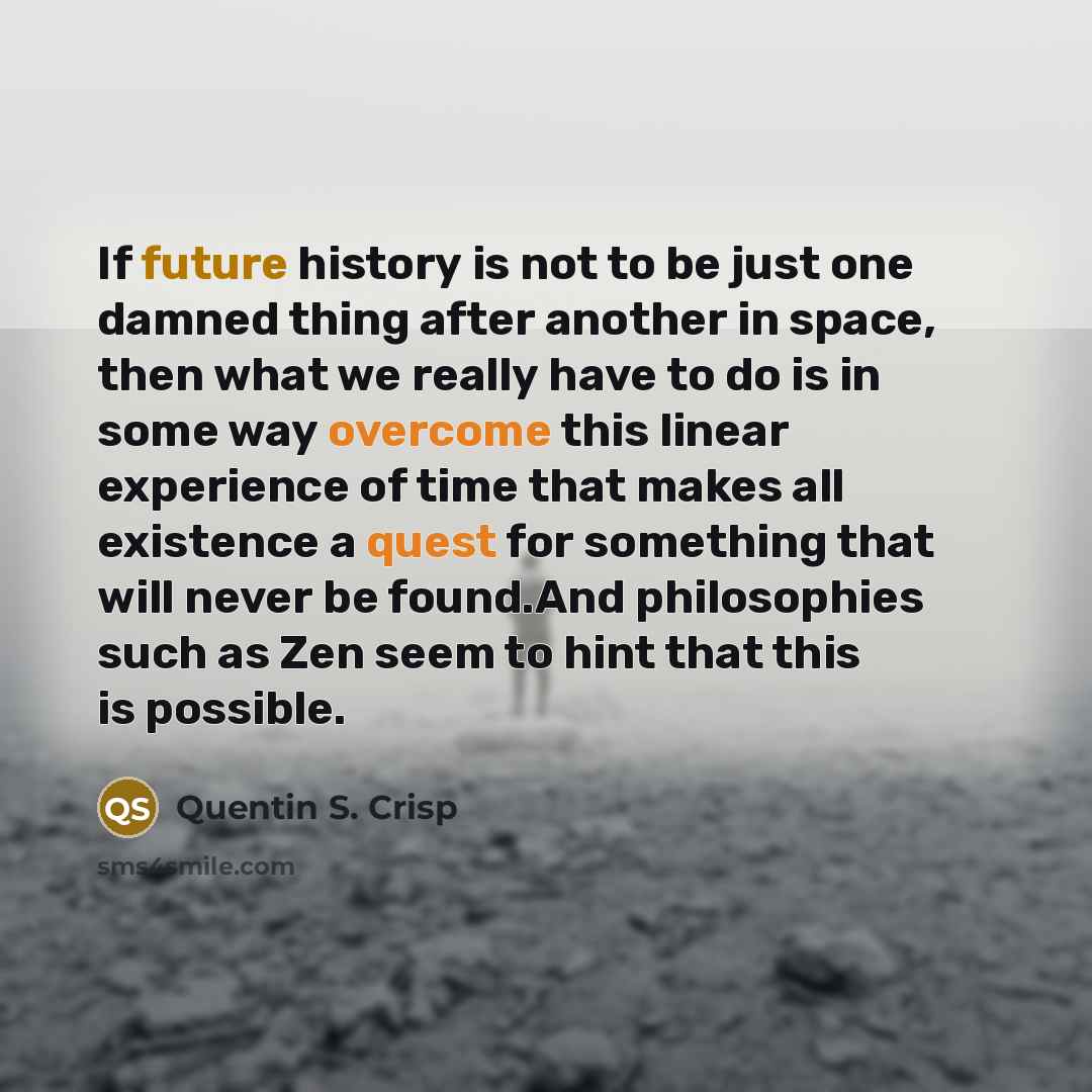 “If future history is not to be just one damned thing after another in space, then what we really have to do is in some way overcome this linear experience of time that makes all existence a quest for something that will never be found.And philosophies such as Zen seem to hint that this is possible.” quote by Quentin S. Crisp