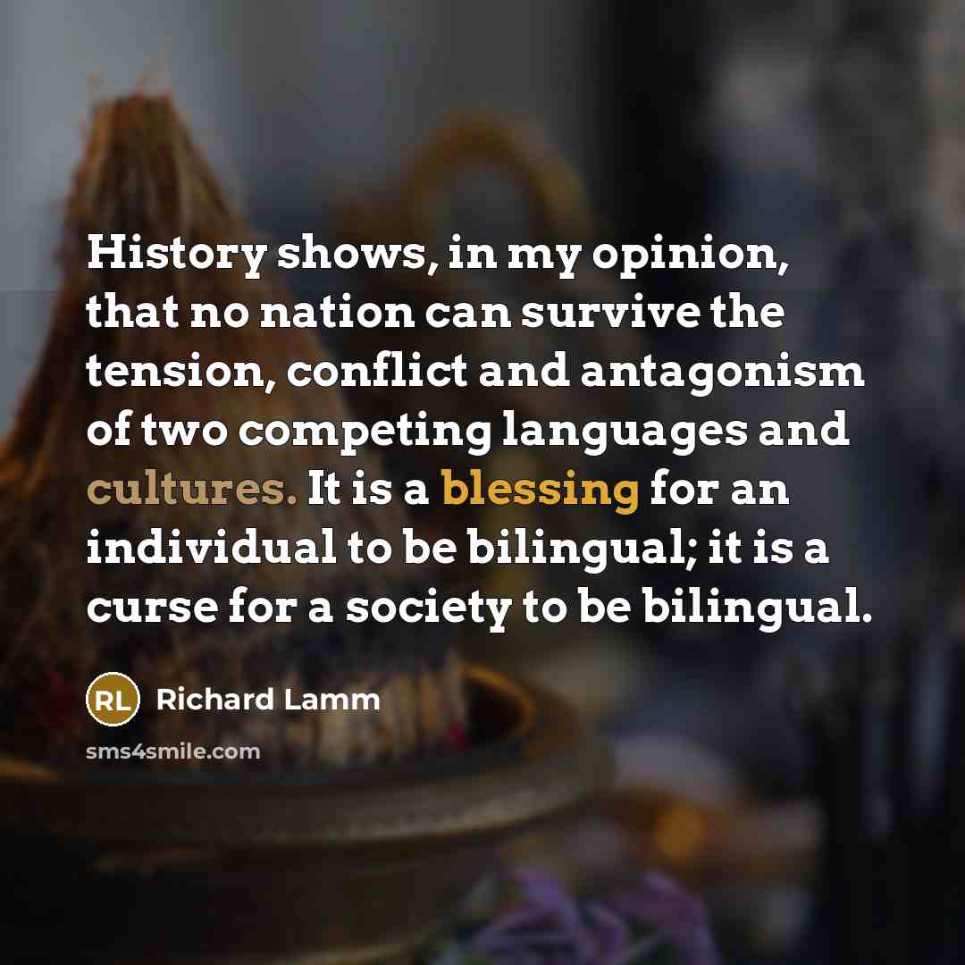 “History shows, in my opinion, that no nation can survive the tension, conflict and antagonism of two competing languages and cultures. It is a blessing for an individual to be bilingual; it is a curse for a society to be bilingual.” quote by Richard Lamm