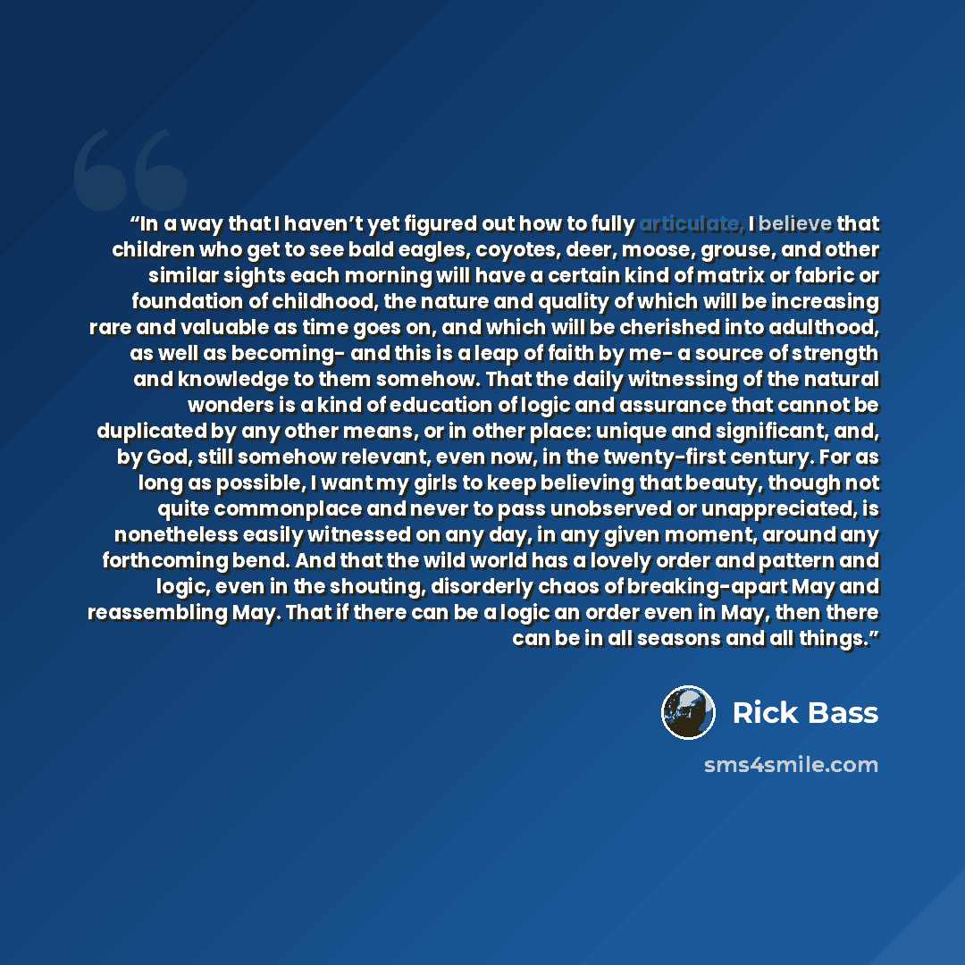 “In a way that I haven’t yet figured out how to fully articulate, I believe that children who get to see bald eagles, coyotes, deer, moose, grouse, and other similar sights each morning will have a certain kind of matrix or fabric or foundation of childhood, the nature and quality of which will be…” quote by Rick Bass