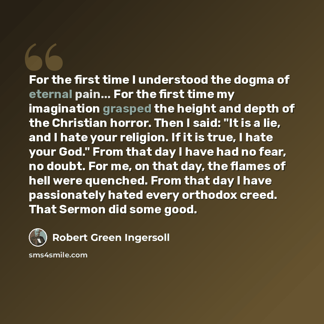 “For the first time I understood the dogma of eternal pain... For the first time my imagination grasped the height and depth of the Christian horror. Then I said: "It is a lie, and I hate your religion. If it is true, I hate your God." From that day I have had no fear, no doubt. For me, on that…” quote by Robert Green Ingersoll