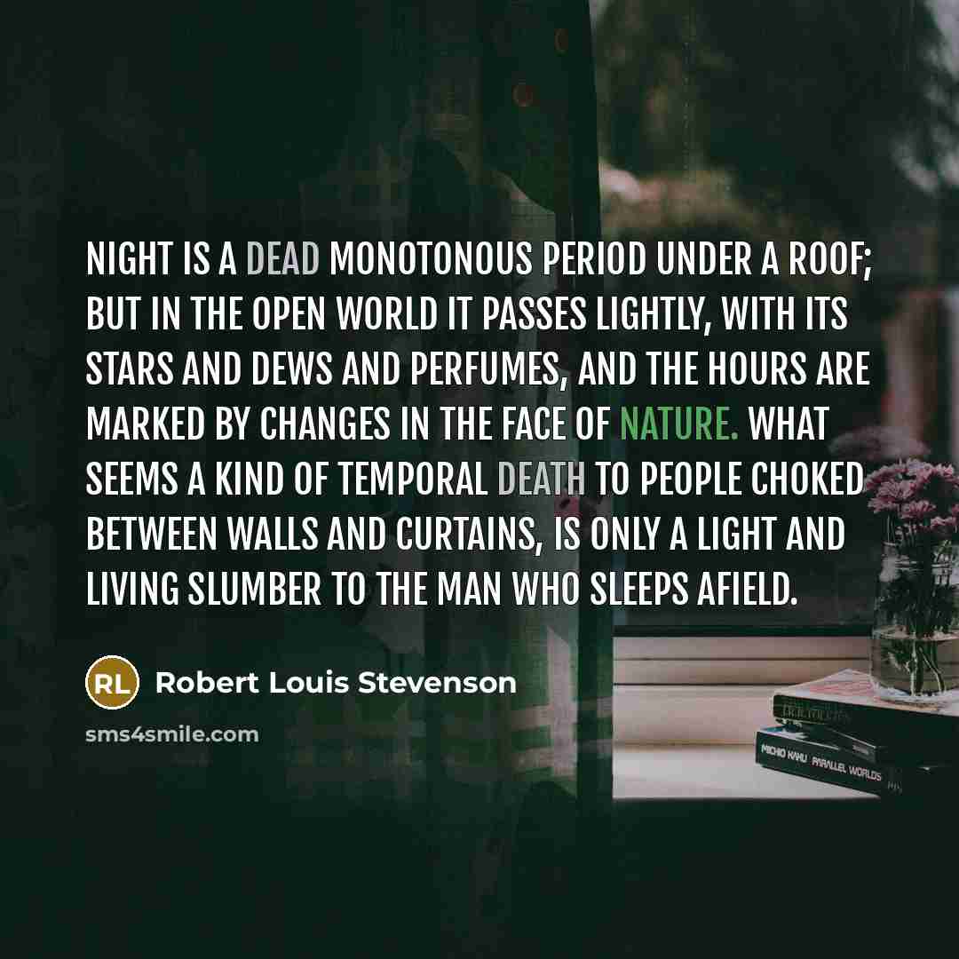 “Night is a dead monotonous period under a roof; but in the open world it passes lightly, with its stars and dews and perfumes, and the hours are marked by changes in the face of Nature. What seems a kind of temporal death to people choked between walls and curtains, is only a light and living…” quote by Robert Louis Stevenson
