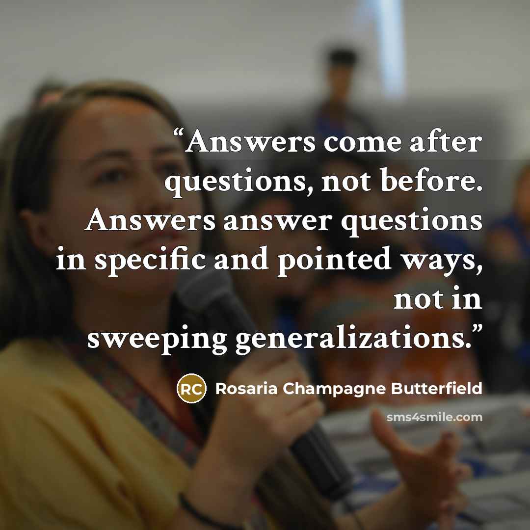 “Answers come after questions, not before. Answers answer questions in specific and pointed ways, not in sweeping generalizations.” quote by Rosaria Champagne Butterfield