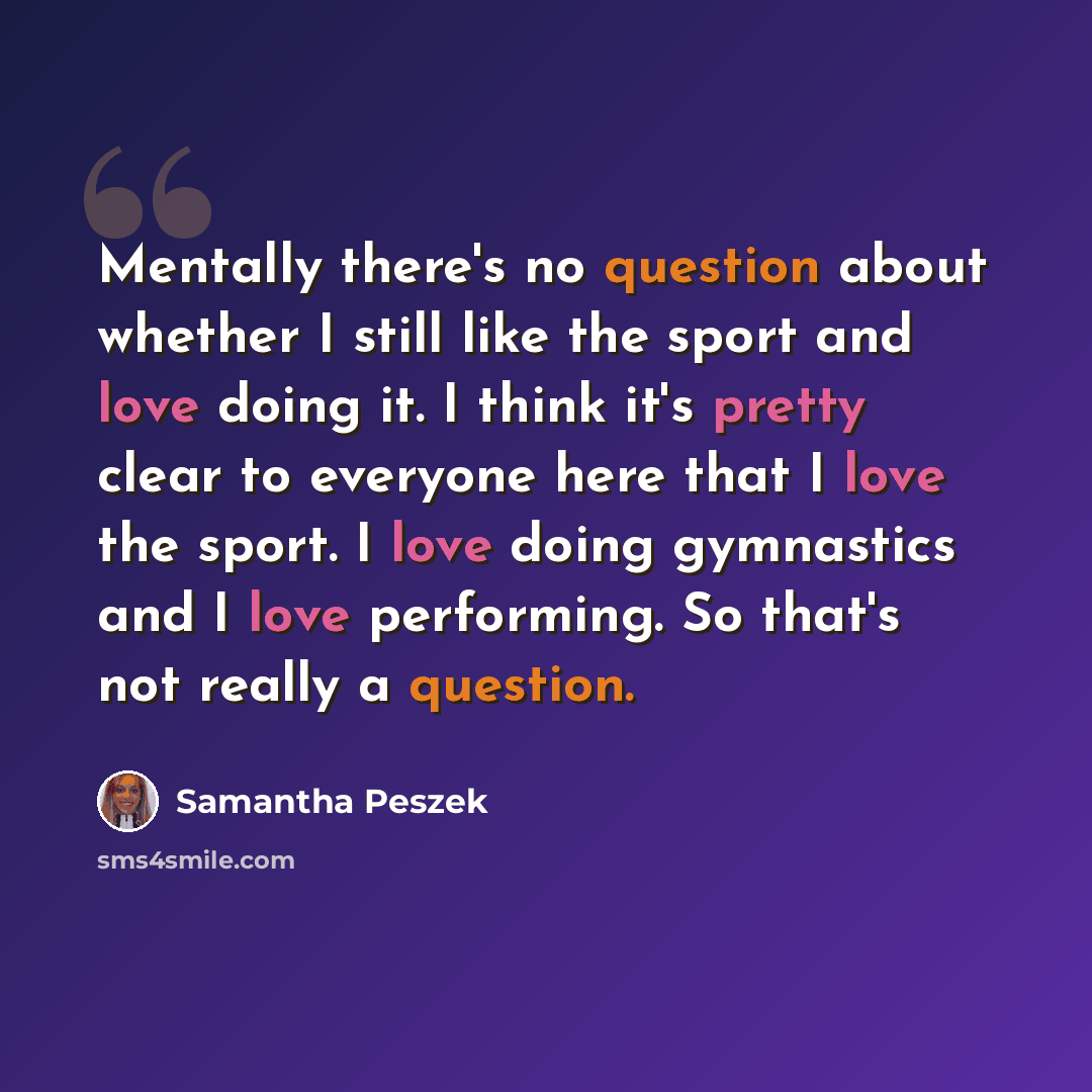 “Mentally there's no question about whether I still like the sport and love doing it. I think it's pretty clear to everyone here that I love the sport. I love doing gymnastics and I love performing. So that's not really a question.” quote by Samantha Peszek