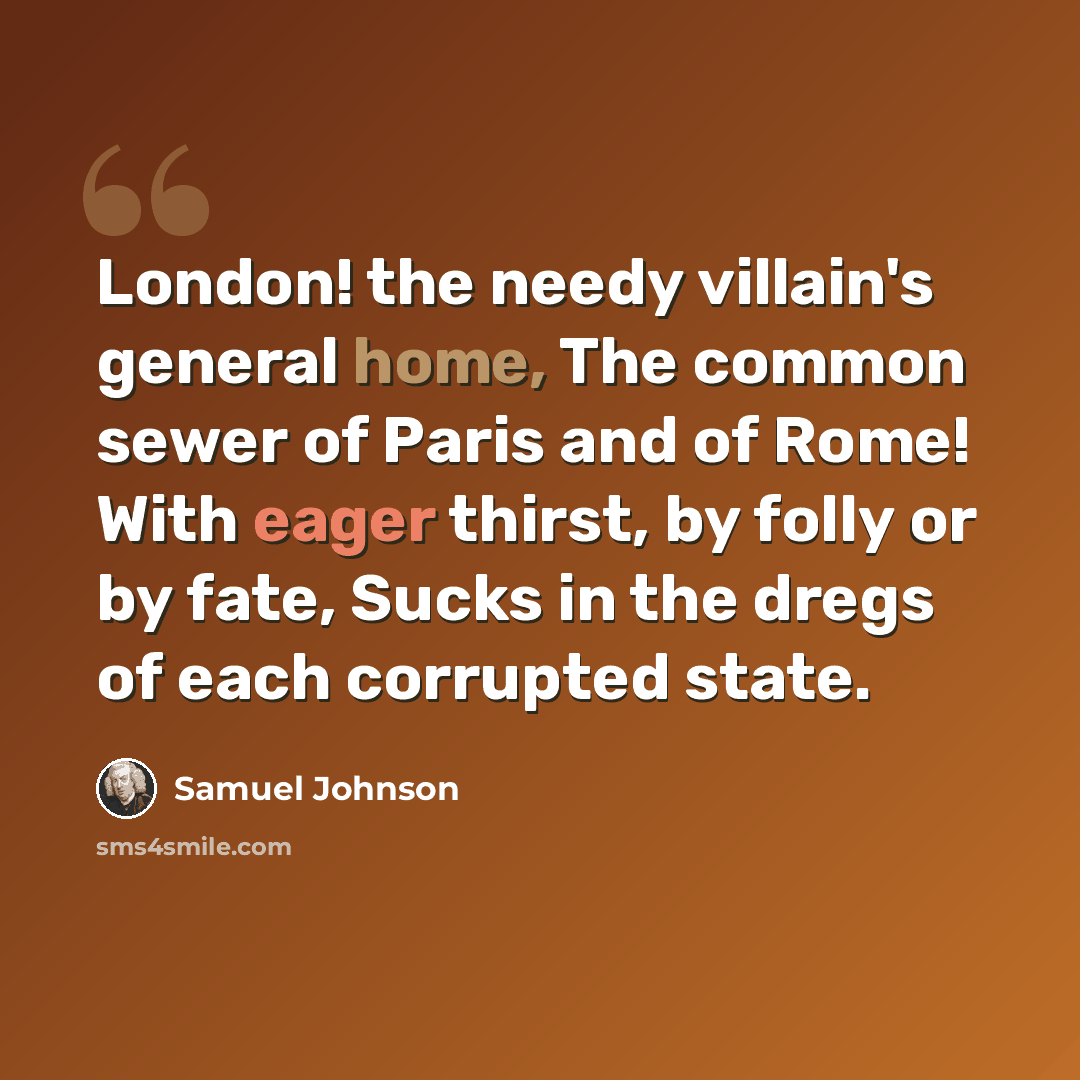 “London! the needy villain's general home, The common sewer of Paris and of Rome! With eager thirst, by folly or by fate, Sucks in the dregs of each corrupted state.” quote by Samuel Johnson