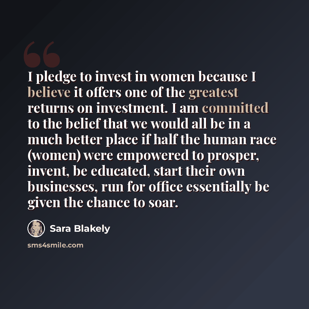 “I pledge to invest in women because I believe it offers one of the greatest returns on investment. I am committed to the belief that we would all be in a much better place if half the human race (women) were empowered to prosper, invent, be educated, start their own businesses, run for office…” quote by Sara Blakely