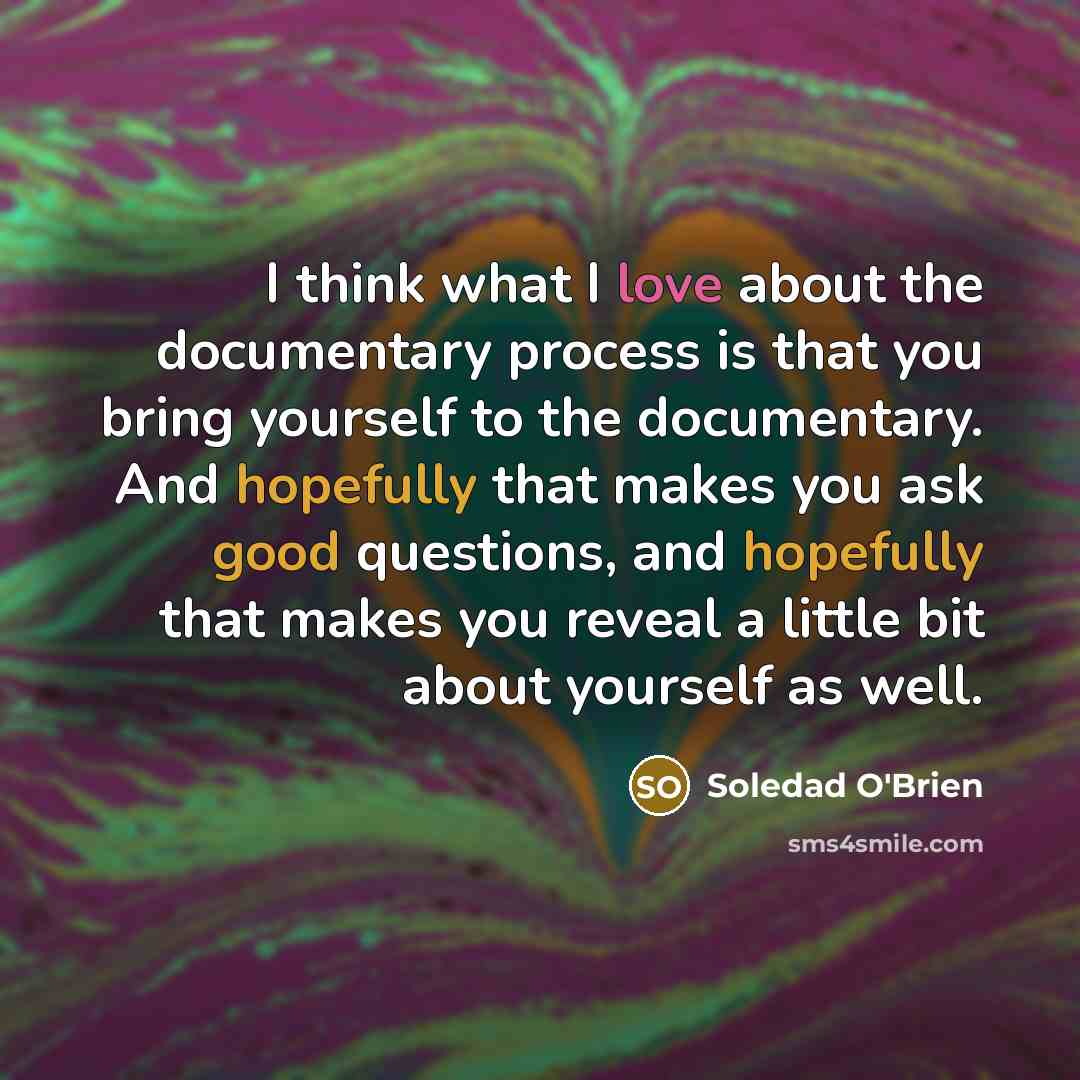 “I think what I love about the documentary process is that you bring yourself to the documentary. And hopefully that makes you ask good questions, and hopefully that makes you reveal a little bit about yourself as well.” quote by Soledad O'Brien