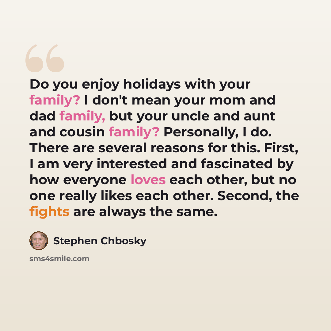 “Do you enjoy holidays with your family? I don't mean your mom and dad family, but your uncle and aunt and cousin family? Personally, I do. There are several reasons for this. First, I am very interested and fascinated by how everyone loves each other, but no one really likes each other. Second…” quote by Stephen Chbosky
