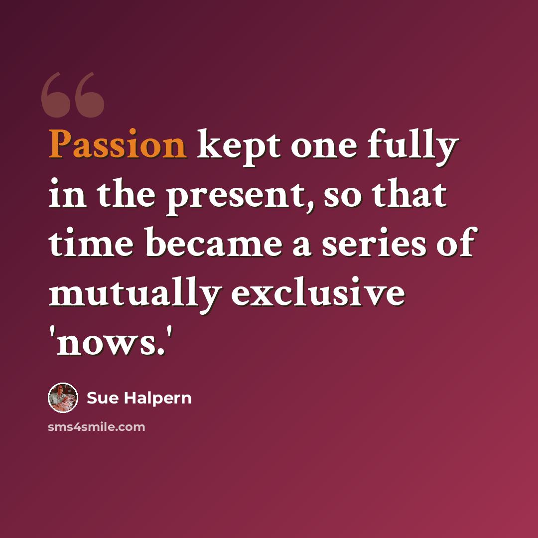 “Passion kept one fully in the present, so that time became a series of mutually exclusive 'nows.'” quote by Sue Halpern
