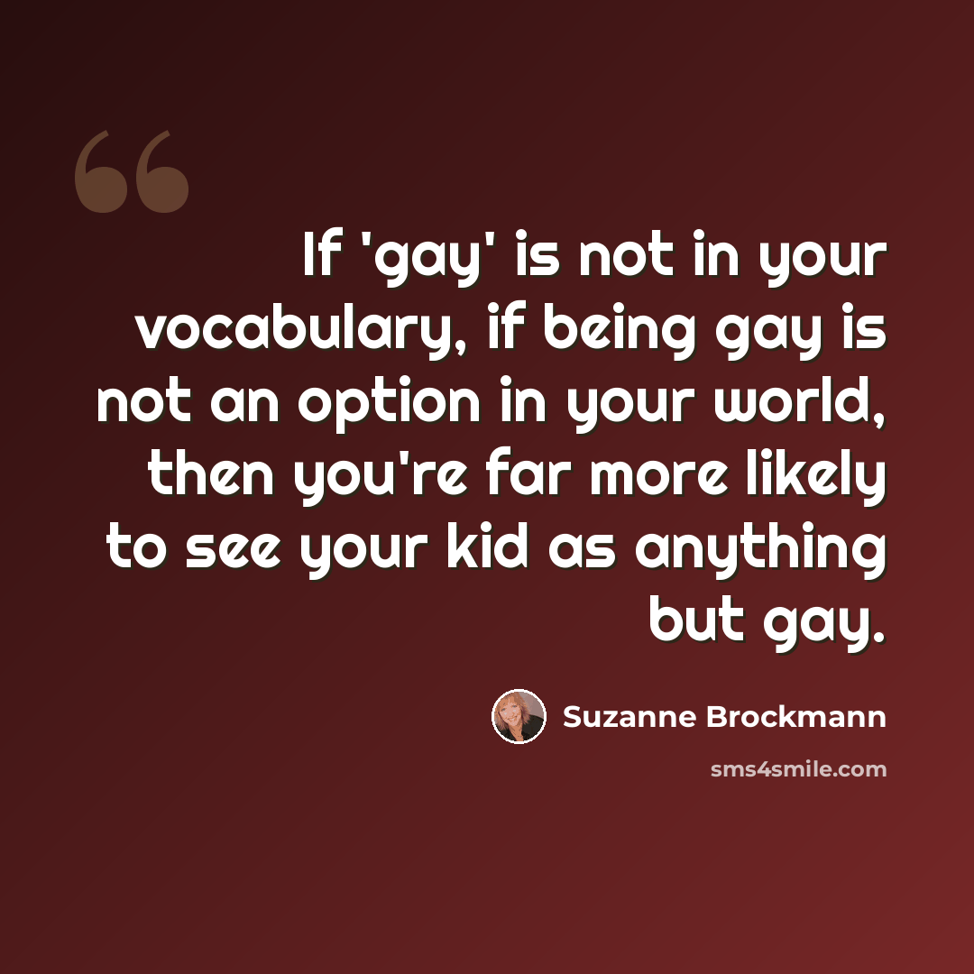 “If 'gay' is not in your vocabulary, if being gay is not an option in your world, then you're far more likely to see your kid as anything but gay.” quote by Suzanne Brockmann