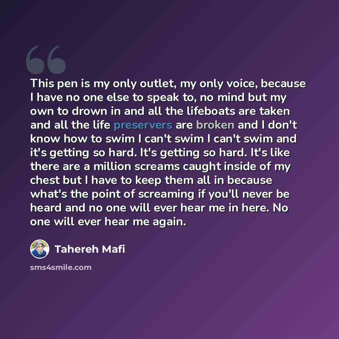 “This pen is my only outlet, my only voice, because I have no one else to speak to, no mind but my own to drown in and all the lifeboats are taken and all the life preservers are broken and I don't know how to swim I can't swim I can't swim and it's getting so hard. It's getting so hard. It's like…” quote by Tahereh Mafi
