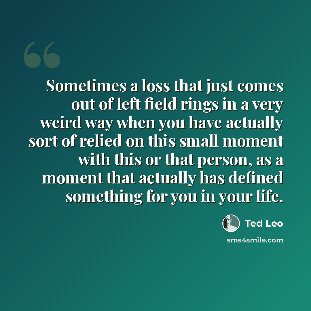 “Sometimes a loss that just comes out of left field rings in a very weird way when you have actually sort of relied on this small moment with this or that person, as a moment that actually has defined something for you in your life.” quote by Ted Leo