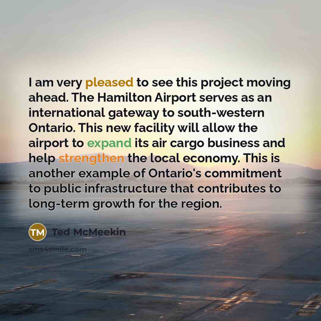 “I am very pleased to see this project moving ahead. The Hamilton Airport serves as an international gateway to south-western Ontario. This new facility will allow the airport to expand its air cargo business and help strengthen the local economy. This is another example of Ontario's commitment to…” quote by Ted McMeekin