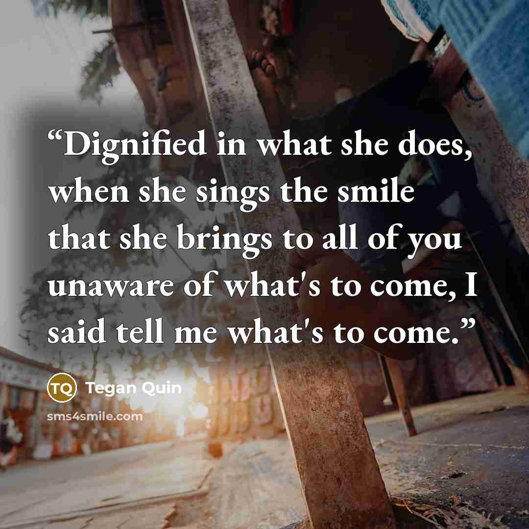 “Dignified in what she does, when she sings the smile that she brings to all of you unaware of what's to come, I said tell me what's to come.” quote by Tegan Quin
