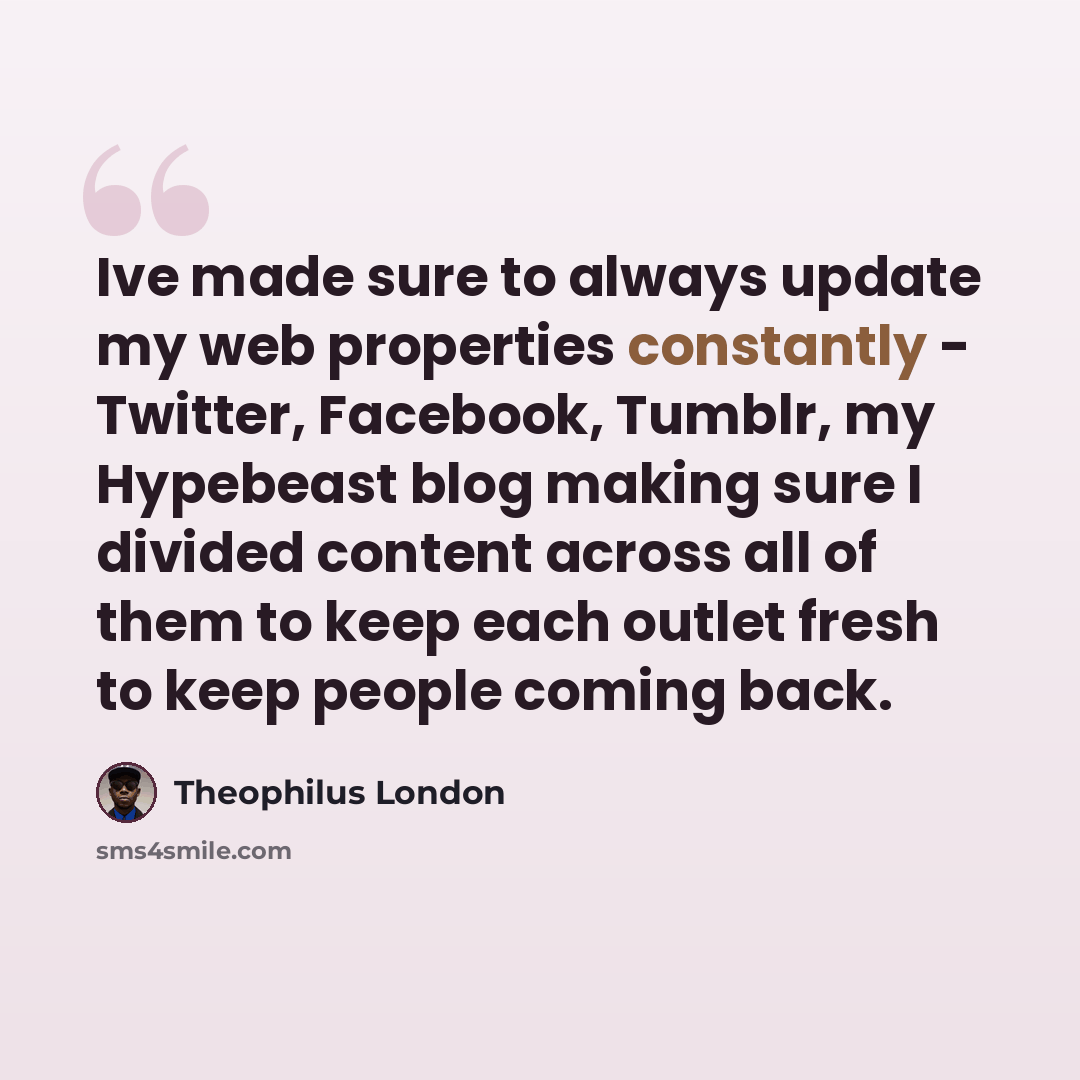 “Ive made sure to always update my web properties constantly - Twitter, Facebook, Tumblr, my Hypebeast blog making sure I divided content across all of them to keep each outlet fresh to keep people coming back.” quote by Theophilus London