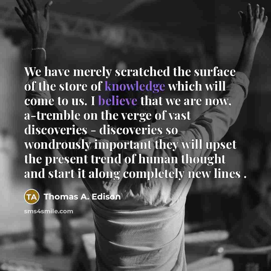 “We have merely scratched the surface of the store of knowledge which will come to us. I believe that we are now, a-tremble on the verge of vast discoveries - discoveries so wondrously important they will upset the present trend of human thought and start it along completely new lines .” quote by Thomas A. Edison