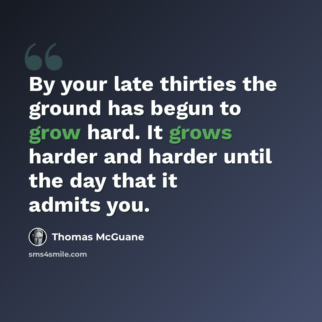 “By your late thirties the ground has begun to grow hard. It grows harder and harder until the day that it admits you.” quote by Thomas McGuane
