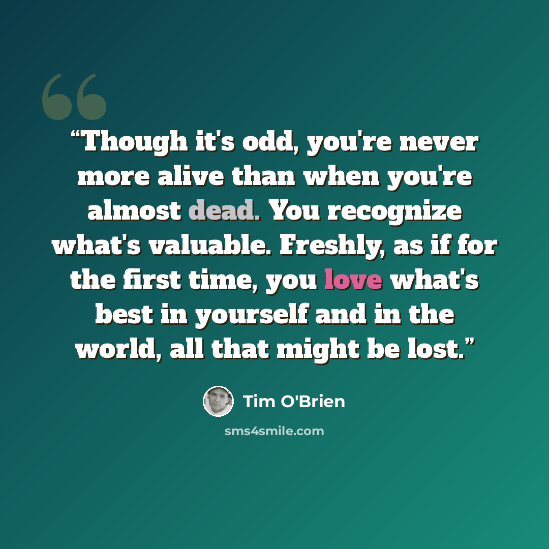 “Though it's odd, you're never more alive than when you're almost dead. You recognize what's valuable. Freshly, as if for the first time, you love what's best in yourself and in the world, all that might be lost.” quote by Tim O'Brien